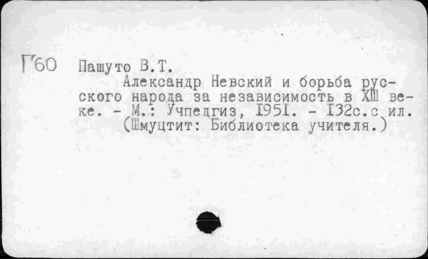 ﻿Гбо
Пашуто В.Т.
Александр Невский и борьба русского народа за независимость в лш веке. - М. : Учпедгиз, 1951. - 132с.с ил.
(Шмуцтит: Библиотека учителя.)